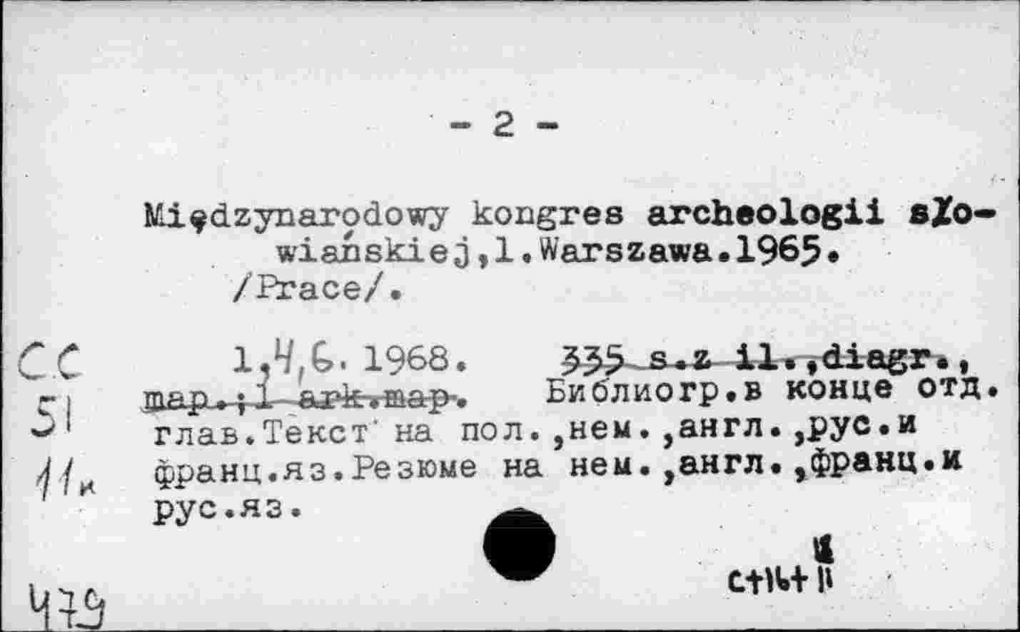 ﻿Nli^dzynarodowy kongres archeologii sZo wianskiej,l.Warszawa.1965* /Ргасе/.
1.4. G. 1968.	ÿdiagr» ,
ряр. «t і,-.ат4ехтерф^	Биолиогр.в конце ОТД
глав.Текст' на пол. ,нем. ?англ. ,рус.и франц.яз.Резюме на нем. ,англ.,франц.и
рус.яз.
« 1»